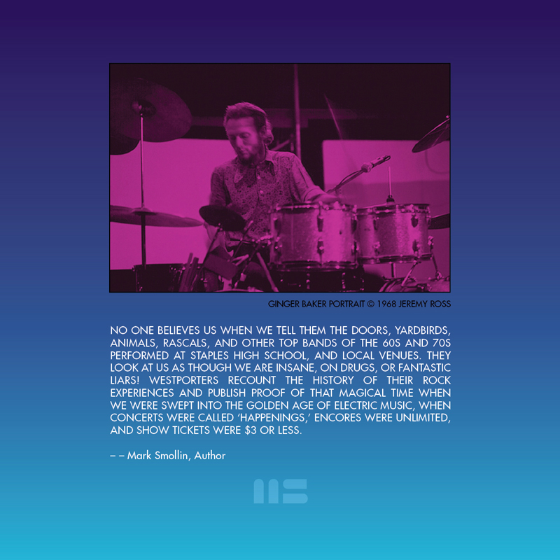 NO ONE BELIEVES US WHEN WE TELL THEM THE DOORS, YARDBIRDS, ANIMALS, RASCALS, AND OTHER TOP BANDS OF THE 60S AND 70S PERFORMED AT STAPLES HIGH SCHOOL, AND LOCAL VENUES. THEY LOOK AT US AS THOUGH WE ARE INSANE, ON DRUGS, OR FANTASTIC LIARS! WESTPORTERS RECOUNT THE HISTORY OF THEIR ROCK EXPERIENCES AND PUBLISH PROOF OF THAT MAGICAL TIME WHEN WE WERE SWEPT INTO THE GOLDEN AGE OF ELECTRIC MUSIC, WHEN CONCERTS WERE CALLED HAPPENINGS, ENCORES WERE UNLIMITED, AND SHOW TICKETS WERE $3.50 OR LESS, book design by Mark Smollin featuring Ginger Baker